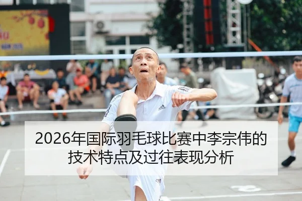 2026年国际羽毛球比赛中李宗伟的技术特点及过往表现分析