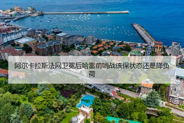 阿尔卡拉斯法网卫冕后哈雷前哨战该保状态还是降负荷