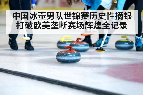 中国冰壶男队世锦赛历史性摘银打破欧美垄断赛场辉煌全记录
